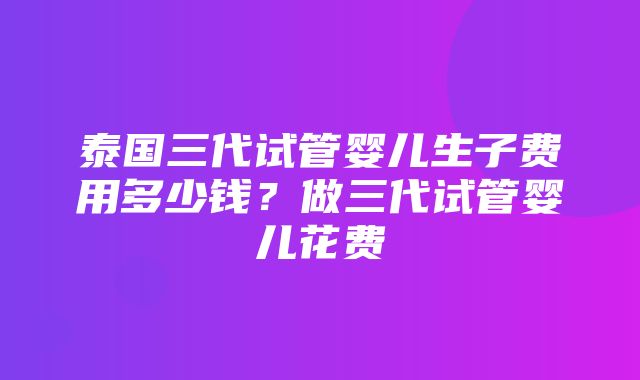 泰国三代试管婴儿生子费用多少钱？做三代试管婴儿花费