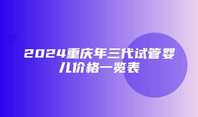 2024重庆年三代试管婴儿价格一览表