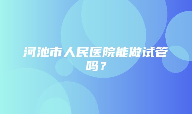 河池市人民医院能做试管吗？