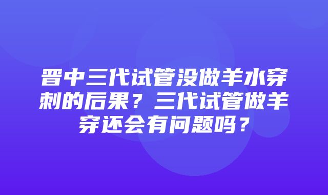 晋中三代试管没做羊水穿刺的后果？三代试管做羊穿还会有问题吗？