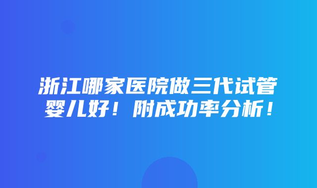 浙江哪家医院做三代试管婴儿好！附成功率分析！