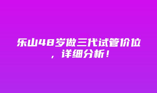 乐山48岁做三代试管价位，详细分析！