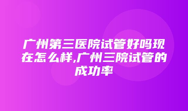 广州第三医院试管好吗现在怎么样,广州三院试管的成功率