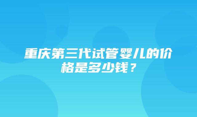 重庆第三代试管婴儿的价格是多少钱？