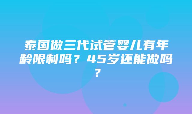 泰国做三代试管婴儿有年龄限制吗？45岁还能做吗？