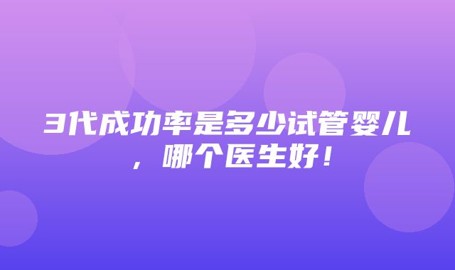 3代成功率是多少试管婴儿，哪个医生好！