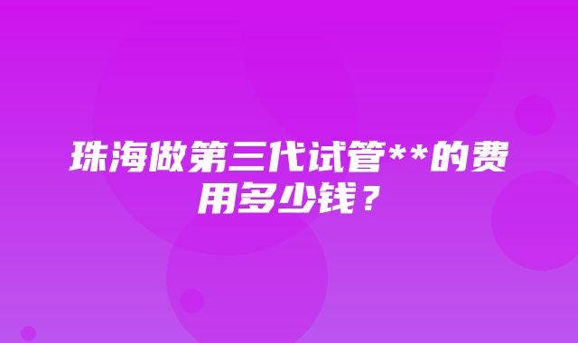 珠海做第三代试管**的费用多少钱？