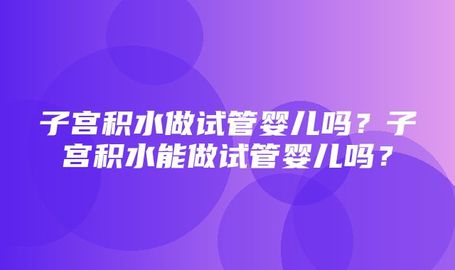 子宫积水做试管婴儿吗？子宫积水能做试管婴儿吗？