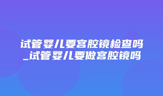 试管婴儿要宫腔镜检查吗_试管婴儿要做宫腔镜吗