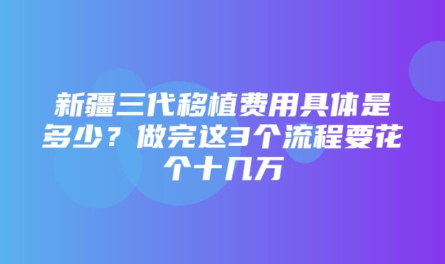 新疆三代移植费用具体是多少？做完这3个流程要花个十几万