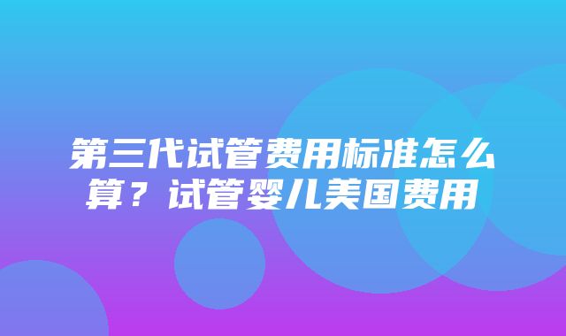 第三代试管费用标准怎么算？试管婴儿美国费用