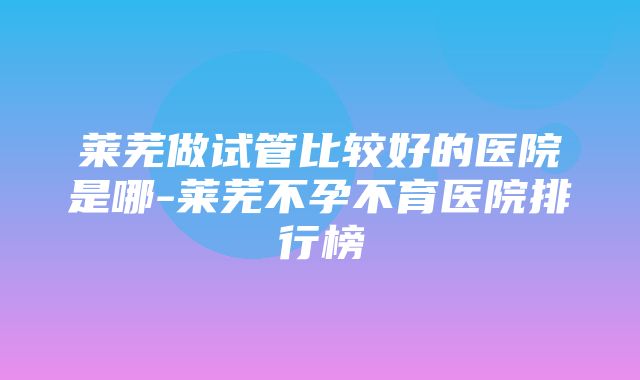 莱芜做试管比较好的医院是哪-莱芜不孕不育医院排行榜