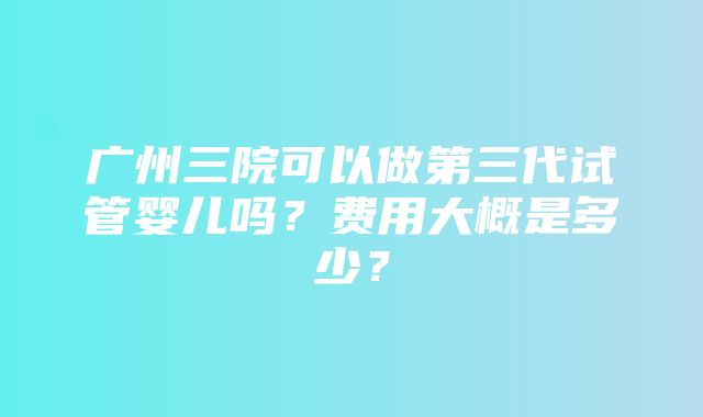 广州三院可以做第三代试管婴儿吗？费用大概是多少？