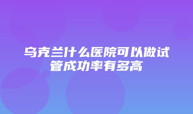 乌克兰什么医院可以做试管成功率有多高