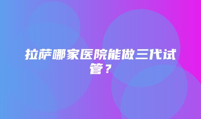 拉萨哪家医院能做三代试管？