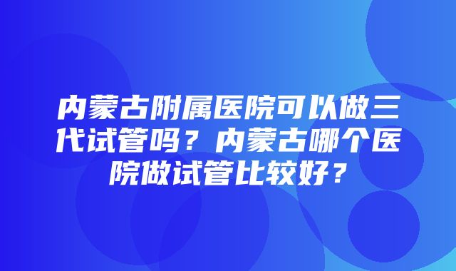 内蒙古附属医院可以做三代试管吗？内蒙古哪个医院做试管比较好？