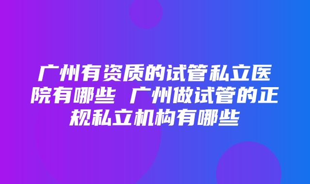 广州有资质的试管私立医院有哪些 广州做试管的正规私立机构有哪些