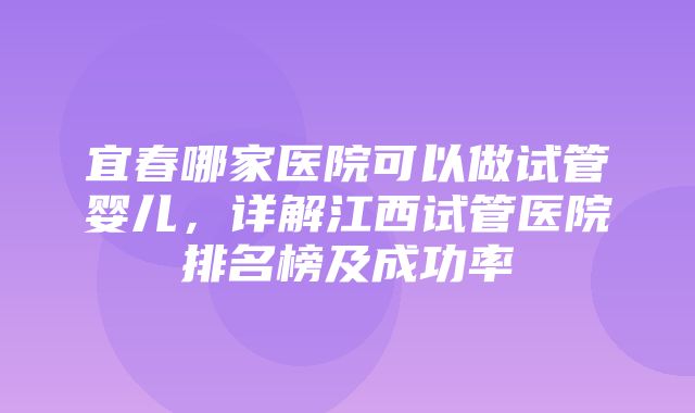 宜春哪家医院可以做试管婴儿，详解江西试管医院排名榜及成功率