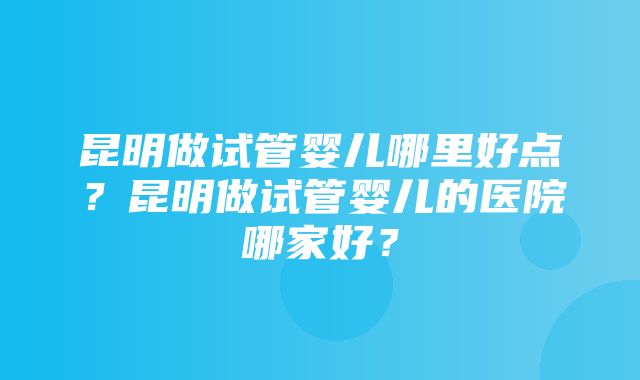 昆明做试管婴儿哪里好点？昆明做试管婴儿的医院哪家好？