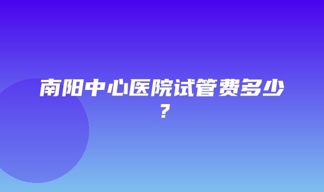 南阳中心医院试管费多少？