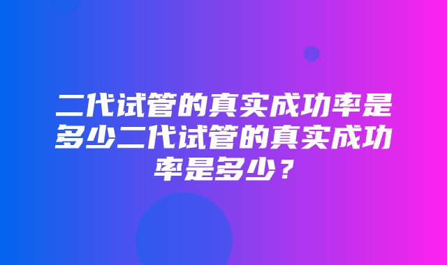 二代试管的真实成功率是多少二代试管的真实成功率是多少？