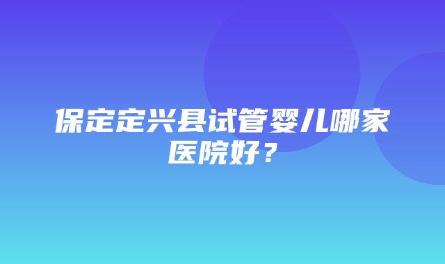 保定定兴县试管婴儿哪家医院好？