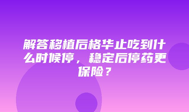 解答移植后格华止吃到什么时候停，稳定后停药更保险？