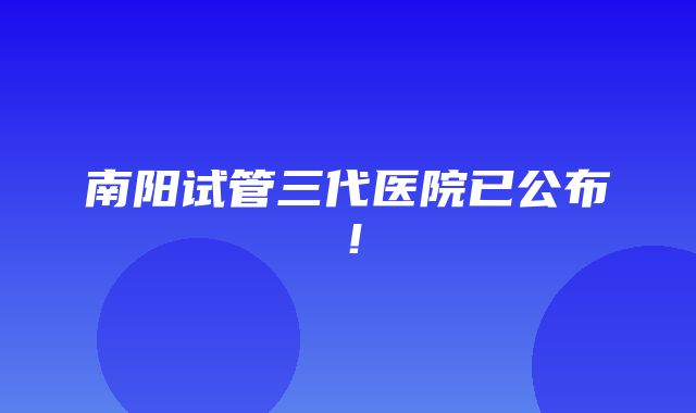 南阳试管三代医院已公布！