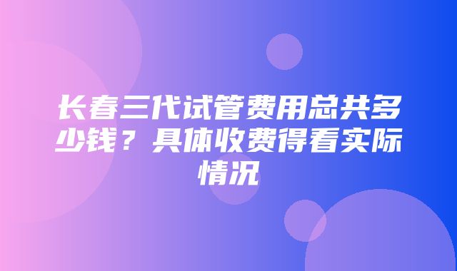 长春三代试管费用总共多少钱？具体收费得看实际情况