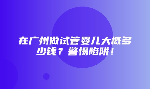 在广州做试管婴儿大概多少钱？警惕陷阱！