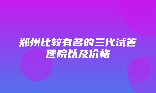 郑州比较有名的三代试管医院以及价格