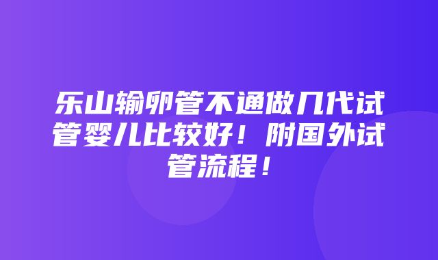 乐山输卵管不通做几代试管婴儿比较好！附国外试管流程！