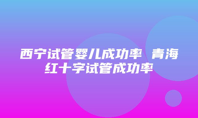 西宁试管婴儿成功率 青海红十字试管成功率