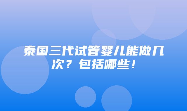 泰国三代试管婴儿能做几次？包括哪些！