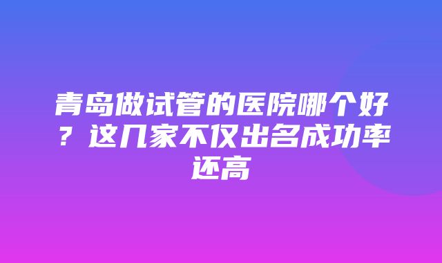 青岛做试管的医院哪个好？这几家不仅出名成功率还高