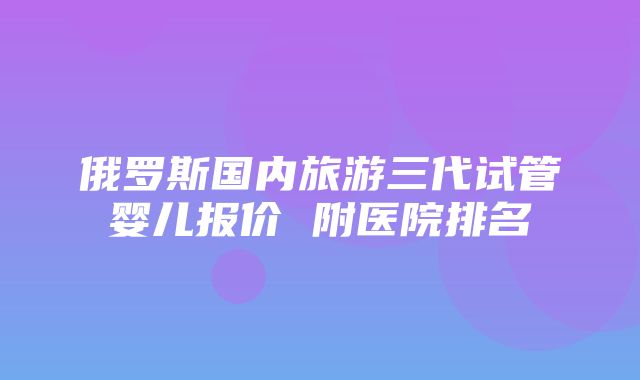 俄罗斯国内旅游三代试管婴儿报价 附医院排名