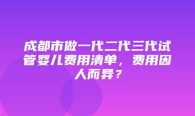 成都市做一代二代三代试管婴儿费用清单，费用因人而异？