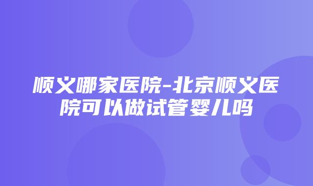 顺义哪家医院-北京顺义医院可以做试管婴儿吗