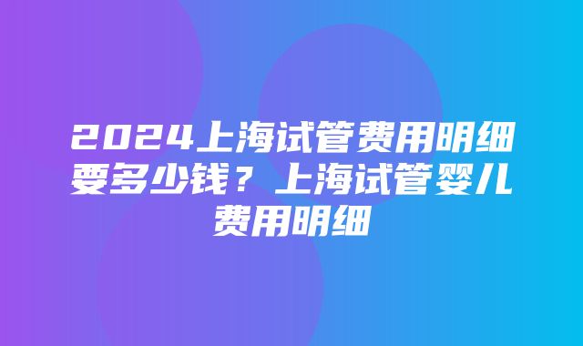 2024上海试管费用明细要多少钱？上海试管婴儿费用明细