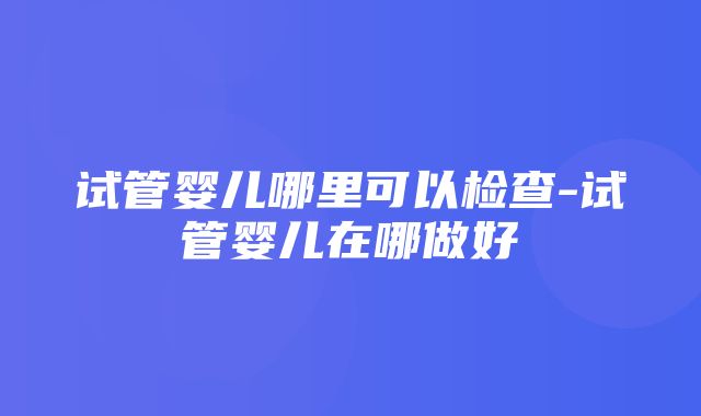 试管婴儿哪里可以检查-试管婴儿在哪做好