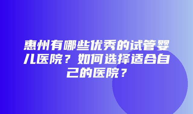 惠州有哪些优秀的试管婴儿医院？如何选择适合自己的医院？