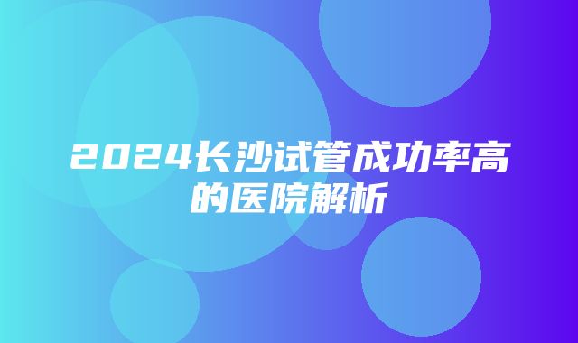 2024长沙试管成功率高的医院解析