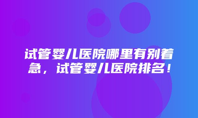 试管婴儿医院哪里有别着急，试管婴儿医院排名！