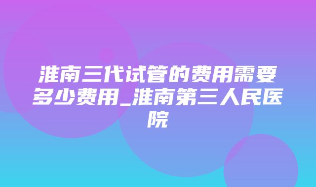 淮南三代试管的费用需要多少费用_淮南第三人民医院