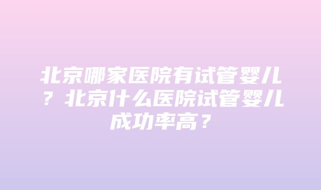 北京哪家医院有试管婴儿？北京什么医院试管婴儿成功率高？