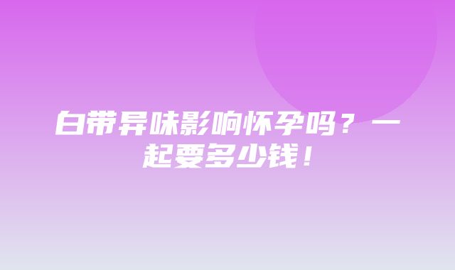 白带异味影响怀孕吗？一起要多少钱！