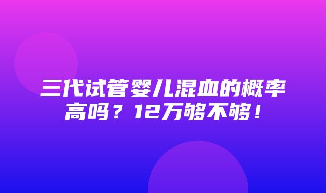 三代试管婴儿混血的概率高吗？12万够不够！