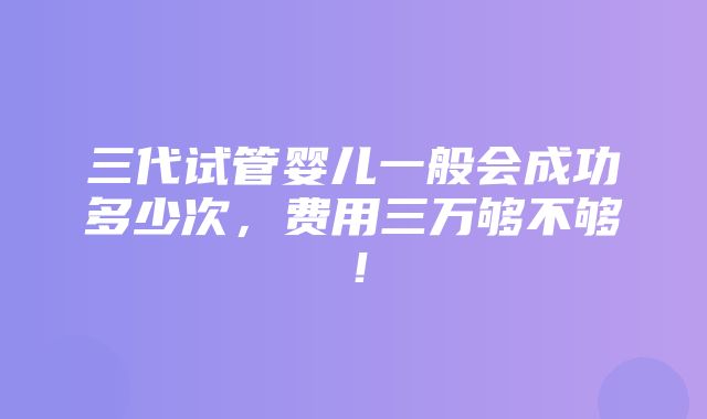 三代试管婴儿一般会成功多少次，费用三万够不够！