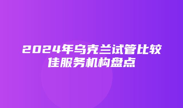 2024年乌克兰试管比较佳服务机构盘点