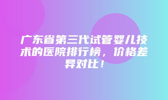 广东省第三代试管婴儿技术的医院排行榜，价格差异对比！